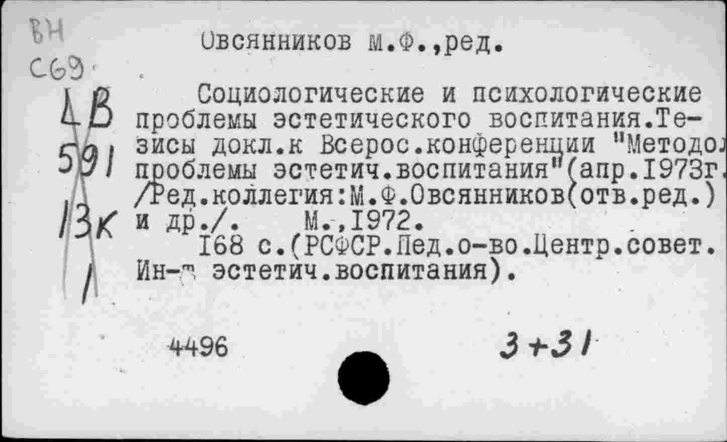 ﻿№
Овсянников м.Ф.,ред.
Социологические и психологические проблемы эстетического воспитания.Тезисы докл.к Всерос.конференции "Методе, проблемы эстетич.воспитания"{апр.1973г /Ред.коллегия:М.Ф.Овсянников(отв.ред.) и др./. М.,1972.
168 с.(РСФСР.Пед.о-во.Центр.совет. Ин-'", эстетич.воспитания).
4496